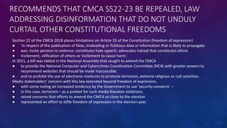 RECOMMENDS THAT CMCA SS22-23 BE REPEALED, LAW
ADDRESSING DISINFORMATION THAT DO NOT UNDULY
CURTAIL OTHER CONSTITUTIONAL FREEDOMS
Section 22 of the CMCA 2018 places limitations on Article 33 of the Constitution (freedom of expression)
● ‘in respect of the publication of false, misleading or fictitious data or information that is likely to propagate
● war; incite persons to violence; constitutes hate speech; advocates hatred that constitutes ethnic
● incitement, vilification of others or incitement to cause harm.’
In 2021, a bill was tabled in the National Assembly that sought to amend the CMCA
● to provide the National Computer and Cybercrimes Coordination Committee (NC4) with greater powers to
recommend websites that should be made inaccessible,
● and to prohibit the use of electronic mediums to promote terrorism, extreme religious or cult activities.
Media stakeholders’ concern with this law extended beyond freedom of expression,
● with some noting an increased tendency by the Government to use ‘security concerns’ –
● in this case, terrorism – as a pretext for such media freedom violations.
● raised concerns that efforts to amend the CMCA so close to the election
● represented an effort to stifle freedom of expression in the election year.
 