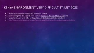 KENYA ENVIRONMENT VERY DIFFICULT BY JULY 2023
● “While economic concerns are the root of the conflict,
● it is troubling that the protests have seen an increase in the use of hate speech and
● we call on leaders of all sides of the political divide to deescalate the situation.”
● https://thecommonwealth.org/news/commonwealth-statement-recent-developments-kenya
 