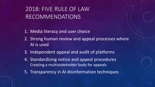 2018: FIVE RULE OF LAW
RECOMMENDATIONS
1. Media literacy and user choice
2. Strong human review and appeal processes where
AI is used
3. Independent appeal and audit of platforms
4. Standardizing notice and appeal procedures
Creating a multistakeholder body for appeals
5. Transparency in AI disinformation techniques
 