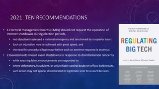 2021: TEN RECOMMENDATIONS
• 1.Electoral management boards (EMBs) should not request the operation of
Internet shutdowns during election periods,
• not objectively assessed a national emergency and sanctioned by a superior court.
• Such an injunction may be achieved with great speed, and
• the need for procedural legitimacy before such an extreme response is essential.
• 2.Governments should avoid shutdowns in response to disinformation concerns
• while ensuring false announcements are responded to
• where defamatory, fraudulent, or unjustifiably casting doubt on official EMB results.
• such action may not appear disinterested or legitimate prior to a court decision.
 