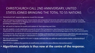 CHRISTCHURCH CALL 2ND ANNIVERSARY, UNITED
STATES JOINED BRINGING THE TOTAL TO 55 NATIONS
• 'Christchurch Call' response signatories issued this message:
• "We will improve transparency from Governments and companies on terrorist and violent extremist content, including
Government information on flagging and content removal requests; and increase the number and variety of companies
providing transparency reporting.
• We will work to improve the quality and content of that reporting over time;
• We will establish a multi-stakeholder process to ensure that transparency reporting across Government and industry is
responsive to the concerns of civil society participants and informative in demonstrating progress on the Call’s commitments;
• As a Community, we will devote resources towards building understanding of recommendation algorithms and user journeys,
including the role they may play in radicalisation or amplification of terrorist and violent extremist content;
• We have agreed to work together this year to design methods that can safely be used to build a better understanding of
algorithmic outcomes.
• This will help us address the question of amplification and identify more effective intervention points".
• Algorithmic analysis is thus now at the centre of the response.
 