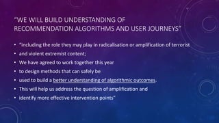 “WE WILL BUILD UNDERSTANDING OF
RECOMMENDATION ALGORITHMS AND USER JOURNEYS”
• “including the role they may play in radicalisation or amplification of terrorist
• and violent extremist content;
• We have agreed to work together this year
• to design methods that can safely be
• used to build a better understanding of algorithmic outcomes.
• This will help us address the question of amplification and
• identify more effective intervention points"
 