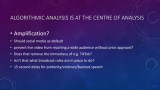 ALGORITHMIC ANALYSIS IS AT THE CENTRE OF ANALYSIS
• Amplification?
• Should social media as default
• prevent live video from reaching a wide audience without prior approval?
• Does that remove the immediacy of e.g. TikTok?
• Isn’t that what broadcast rules are in place to do?
• 15 second delay for profanity/violence/banned speech
 