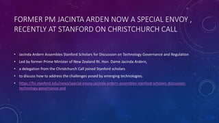 FORMER PM JACINTA ARDEN NOW A SPECIAL ENVOY ,
RECENTLY AT STANFORD ON CHRISTCHURCH CALL
• Jacinda Ardern Assembles Stanford Scholars for Discussion on Technology Governance and Regulation
• Led by former Prime Minister of New Zealand Rt. Hon. Dame Jacinda Ardern,
• a delegation from the Christchurch Call joined Stanford scholars
• to discuss how to address the challenges posed by emerging technologies.
• https://fsi.stanford.edu/news/special-envoy-jacinda-ardern-assembles-stanford-scholars-discussion-
technology-governance-and
 