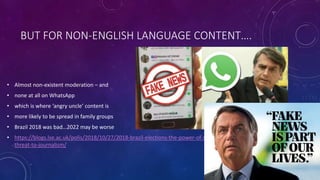 BUT FOR NON-ENGLISH LANGUAGE CONTENT….
• Almost non-existent moderation – and
• none at all on WhatsApp
• which is where ‘angry uncle’ content is
• more likely to be spread in family groups
• Brazil 2018 was bad…2022 may be worse
• https://blogs.lse.ac.uk/polis/2018/10/27/2018-brazil-elections-the-power-of-social-media-and-the-
threat-to-journalism/
 