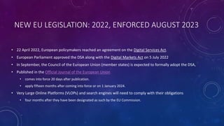 NEW EU LEGISLATION: 2022, ENFORCED AUGUST 2023
• 22 April 2022, European policymakers reached an agreement on the Digital Services Act.
• European Parliament approved the DSA along with the Digital Markets Act on 5 July 2022
• In September, the Council of the European Union (member states) is expected to formally adopt the DSA,
• Published in the Official Journal of the European Union
• comes into force 20 days after publication.
• apply fifteen months after coming into force or on 1 January 2024.
• Very Large Online Platforms (VLOPs) and search engines will need to comply with their obligations
• four months after they have been designated as such by the EU Commission.
 