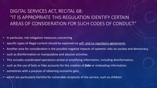 DIGITAL SERVICES ACT, RECITAL 68:
“IT IS APPROPRIATE THIS REGULATION IDENTIFY CERTAIN
AREAS OF CONSIDERATION FOR SUCH CODES OF CONDUCT”
• In particular, risk mitigation measures concerning
• specific types of illegal content should be explored via self- and co-regulatory agreements.
• Another area for consideration is the possible negative impacts of systemic risks on society and democracy,
• such as disinformation or manipulative and abusive activities.
• This includes coordinated operations aimed at amplifying information, including disinformation,
• such as the use of bots or fake accounts for the creation of fake or misleading information,
• sometimes with a purpose of obtaining economic gain,
• which are particularly harmful for vulnerable recipients of the service, such as children.
 