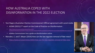 HOW AUSTRALIA COPED WITH
DISINFORMATION IN THE 2022 ELECTION
• Tom Rogers (Australian Election Commissioner) Official agreement with social media
• ACMA (2023) 2nd report on the Code of Practice on Disinformation
• https://www.acma.gov.au/sites/default/files/2023-
07/Digital%20platforms%20efforts%20under%20Code%20of%20Practice%20on%20Disinformation%20and%20Misinformation.pdf
• eSafety Commissioner has a guide on disinformation online.
• Marsden, C. and T. Meyer [2019] How can the law regulate removal of fake news?
• https://www.scl.org/articles/10425-how-can-the-law-regulate-removal-of-fake-news
 