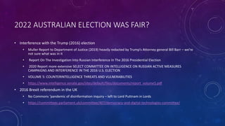 2022 AUSTRALIAN ELECTION WAS FAIR?
• Interference with the Trump (2016) election
• Muller Report to Department of Justice (2019) heavily redacted by Trump’s Attorney general Bill Barr – we’re
not sure what was in it
• Report On The Investigation Into Russian Interference In The 2016 Presidential Election
• 2020 Report more extensive SELECT COMMITTEE ON INTELLIGENCE ON RUSSIAN ACTIVE MEASURES
CAMPAIGNS AND INTERFERENCE IN THE 2016 U.S. ELECTION
• VOLUME 5: COUNTERINTELLIGENCE THREATS AND VULNERABILITIES
• https://www.intelligence.senate.gov/sites/default/files/documents/report_volume5.pdf
• 2016 Brexit referendum in the UK
• No Commons ‘pandemic of disinformation inquiry – left to Lord Puttnam in Lords
• https://committees.parliament.uk/committee/407/democracy-and-digital-technologies-committee/
 