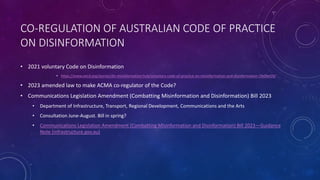 CO-REGULATION OF AUSTRALIAN CODE OF PRACTICE
ON DISINFORMATION
• 2021 voluntary Code on Disinformation
• https://www.oecd.org/stories/dis-misinformation-hub/voluntary-code-of-practice-on-misinformation-and-disinformation-1fe0be59/
• 2023 amended law to make ACMA co-regulator of the Code?
• Communications Legislation Amendment (Combatting Misinformation and Disinformation) Bill 2023
• Department of Infrastructure, Transport, Regional Development, Communications and the Arts
• Consultation June-August. Bill in spring?
• Communications Legislation Amendment (Combatting Misinformation and Disinformation) Bill 2023—Guidance
Note (infrastructure.gov.au)
 