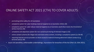 ONLINE SAFETY ACT 2021 (CTH) TO COVER ADULTS:
• promoting online safety for all Australians
• complaints system for cyber bullying material targeted at an Australian child [s 30]
• complaints system for cyber-abuse material targeted at an Australian adult (that meets the threshold of
serious harm) [s 36]
• complaints and objections system for non-consensual sharing of intimate images [s 32]
• online content scheme (for illegal and restricted online content, including a complaints system) [ss 38-40]
• requiring internet service providers to block access to material showing abhorrent violent conduct (e.g.
terrorist acts) [s 39]
• issue civil penalties, enforceable undertakings, injunctions for breaches of the Act [Part 10, OSA 2021]
 