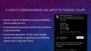E-SAFETY COMMISSIONER CAN APPLY TO FEDERAL COURT
• person may be ordered to cease providing a
social media service
• if civil penalty provisions of the Act continue
to be breached,
• continued operation of the social media
service represents a significant community
safety risk [s.156 OSA 2021]
 