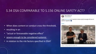 S.34 DSA COMPARABLE TO S.156 ONLINE SAFETY ACT?
• When does content or conduct cross the threshold,
• resulting in an
• “actual or foreseeable negative effect”
• severe enough to be considered systemic
• in relation to the risk factors specified in DSA?
 