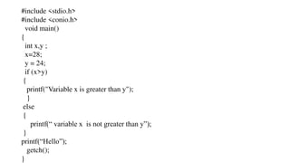 #include <stdio.h>
#include <conio.h>
void main()
{
int x,y ;
x=28;
y = 24;
if (x>y)
{
printf("Variable x is greater than y");
}
else
{
printf(“ variable x is not greater than y”);
}
printf(“Hello”);
getch();
}
 