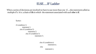 When a series of decisions are involved we have to use more than one if…..else statementcalled as
multiple if’s. It is a chain of ifs in which the statement associated with each else is if.
Syntax:
if (condition 1)
statement 1;
else if (condition 2)
statement 2;
else if (condition 3)
statement 3;
else if (condition n)
statement n;
else
statement x;
 