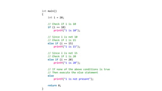 int main()
{
int i = 20;
// Check if i is 10
if (i == 10)
printf("i is 10");
// Since i is not 10
// Check if i is 15
else if (i == 15)
printf("i is 15");
// Since i is not 15
// Check if i is 20
else if (i == 20)
printf("i is 20");
// If none of the above conditions is true
// Then execute the else statement
else
printf("i is not present");
return 0;
}
 