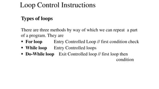 Types of loops
There are three methods by way of which we can repeat a part
of a program. They are
 For loop Entry Controlled Loop // first condition check
 While loop Entry Controlled loops
 Do-While loop Exit Controlled loop // first loop then
condition
Loop Control Instructions
 