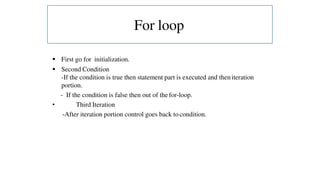  First go for initialization.
 Second Condition
-If the condition is true then statement part is executed and then iteration
portion.
- If the condition is false then out of the for-loop.
• Third Iteration
-After iteration portion control goes back to condition.
For loop
 