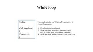 Syntax:
while(condition)
{
//Statements
}
While loop
Here, statement(s) may be a single statement or a
block of statements.
1. First Condition is evaluated.
2. If the condition is true then statement part is
executed then again it checks the condition.
3. If the condition is false then out of the while loop.
 