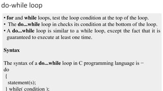 do-while loop
• for and while loops, test the loop condition at the top of the loop.
• The do...while loop in checks its condition at the bottom of the loop.
• A do...while loop is similar to a while loop, except the fact that it is
guaranteed to execute at least one time.
Syntax
The syntax of a do...while loop in C programming language is −
do
{
statement(s);
} while( condition );
 