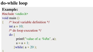 do-while loop
Example:
#include <stdio.h>
void main ()
{ /* local variable definition */
int a = 10;
/* do loop execution */
do {
printf("value of a: %dn", a);
a = a + 1;
}while( a < 20 );
 