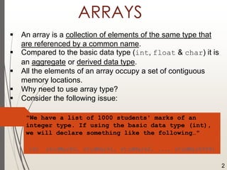 ARRAYS
 An array is a collection of elements of the same type that
are referenced by a common name.
 Compared to the basic data type (int, float & char) it is
an aggregate or derived data type.
 All the elements of an array occupy a set of contiguous
memory locations.
 Why need to use array type?
 Consider the following issue:
"We have a list of 1000 students' marks of an
integer type. If using the basic data type (int),
we will declare something like the following…"
int studMark0, studMark1, studMark2, ..., studMark999;
2
 