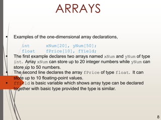 ARRAYS
 Examples of the one-dimensional array declarations,
int xNum[20], yNum[50];
float fPrice[10], fYield;
 The first example declares two arrays named xNum and yNum of type
int. Array xNum can store up to 20 integer numbers while yNum can
store up to 50 numbers.
 The second line declares the array fPrice of type float. It can
store up to 10 floating-point values.
 fYield is basic variable which shows array type can be declared
together with basic type provided the type is similar.
8
 