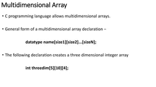 Multidimensional Array
• C programming language allows multidimensional arrays.
• General form of a multidimensional array declaration −
datatype name[size1][size2]...[sizeN];
• The following declaration creates a three dimensional integer array
int threedim[5][10][4];
 