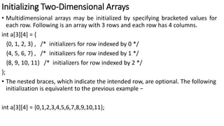 Initializing Two-Dimensional Arrays
• Multidimensional arrays may be initialized by specifying bracketed values for
each row. Following is an array with 3 rows and each row has 4 columns.
int a[3][4] = {
{0, 1, 2, 3} , /* initializers for row indexed by 0 */
{4, 5, 6, 7} , /* initializers for row indexed by 1 */
{8, 9, 10, 11} /* initializers for row indexed by 2 */
};
• The nested braces, which indicate the intended row, are optional. The following
initialization is equivalent to the previous example −
int a[3][4] = {0,1,2,3,4,5,6,7,8,9,10,11};
 