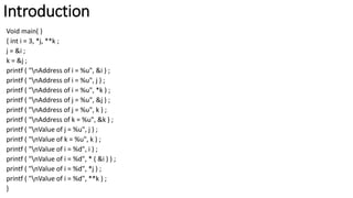 Introduction
Void main( )
{ int i = 3, *j, **k ;
j = &i ;
k = &j ;
printf ( "nAddress of i = %u", &i ) ;
printf ( "nAddress of i = %u", j ) ;
printf ( "nAddress of i = %u", *k ) ;
printf ( "nAddress of j = %u", &j ) ;
printf ( "nAddress of j = %u", k ) ;
printf ( "nAddress of k = %u", &k ) ;
printf ( "nValue of j = %u", j ) ;
printf ( "nValue of k = %u", k ) ;
printf ( "nValue of i = %d", i ) ;
printf ( "nValue of i = %d", * ( &i ) ) ;
printf ( "nValue of i = %d", *j ) ;
printf ( "nValue of i = %d", **k ) ;
}
 