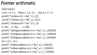 Pointer arithmetic
Void main( )
{ int i = 3, *x ; float j = 1.5, *y ; char k = 'c', *z ;
printf ( "nValue of i = %d", i ) ; //3
printf ( "nValue of j = %f", j ) ; //1.5
printf ( "nValue of k = %c", k ) ; //c
x = &i ; y = &j ; z = &k ;
printf ( "nOriginal address in x = %u", x ) ; //35220
printf ( "nOriginal address in y = %u", y ) ; //45670
printf ( "nOriginal address in z = %u", z ) ; //23450
x++ ; y++ ; z++ ;
printf ( "nNew address in x = %u", x ) ; //35222
printf ( "nNew address in y = %u", y ) ; //45674
printf ( "nNew address in z = %u", z ) ; } //23451
 