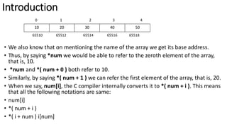 Introduction
0 1 2 3 4
65510 65512 65514 65516 65518
• We also know that on mentioning the name of the array we get its base address.
• Thus, by saying *num we would be able to refer to the zeroth element of the array,
that is, 10.
• *num and *( num + 0 ) both refer to 10.
• Similarly, by saying *( num + 1 ) we can refer the first element of the array, that is, 20.
• When we say, num[i], the C compiler internally converts it to *( num + i ). This means
that all the following notations are same:
• num[i]
• *( num + i )
• *( i + num ) i[num]
10 20 30 40 50
 