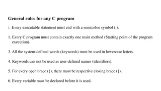 General rules for any C program
1. Every executable statement must end with a semicolon symbol (;).
1. Every C program must contain exactly one main method (Starting point of the program
execution).
3. All the system-defined words (keywords) must be used in lowercase letters.
4. Keywords can not be used as user-defined names (identifiers).
5. For every open brace ({), there must be respective closing brace (}).
6. Every variable must be declared before it is used.
 