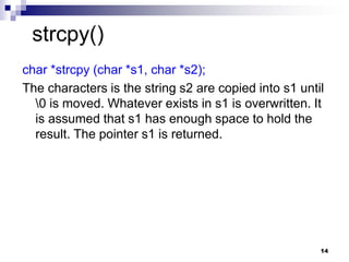 14
char *strcpy (char *s1, char *s2);
The characters is the string s2 are copied into s1 until
0 is moved. Whatever exists in s1 is overwritten. It
is assumed that s1 has enough space to hold the
result. The pointer s1 is returned.
strcpy()
 