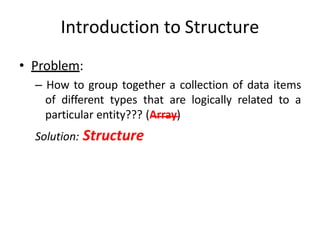 Introduction to Structure
• Problem:
– How to group together a collection of data items
of different types that are logically related to a
particular entity??? (Array)
Solution: Structure
 