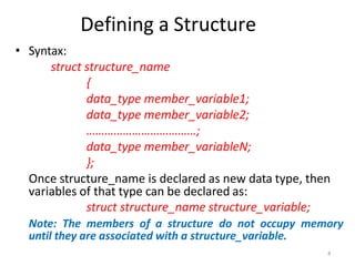 4
Defining a Structure
• Syntax:
struct structure_name
{
data_type member_variable1;
data_type member_variable2;
………………………………;
data_type member_variableN;
};
Once structure_name is declared as new data type, then
variables of that type can be declared as:
struct structure_name structure_variable;
Note: The members of a structure do not occupy memory
until they are associated with a structure_variable.
 