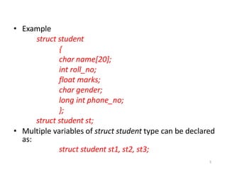 5
• Example
struct student
{
char name[20];
int roll_no;
float marks;
char gender;
long int phone_no;
};
struct student st;
• Multiple variables of struct student type can be declared
as:
struct student st1, st2, st3;
 