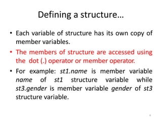 6
Defining a structure…
• Each variable of structure has its own copy of
member variables.
• The members of structure are accessed using
the dot (.) operator or member operator.
• For example: st1.name is member variable
name of st1 structure variable while
st3.gender is member variable gender of st3
structure variable.
 