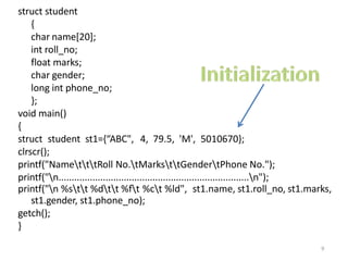 struct student
{
char name[20];
int roll_no;
float marks;
char gender;
long int phone_no;
};
void main()
{
struct student st1={“ABC", 4, 79.5, 'M', 5010670};
clrscr();
printf("NametttRoll No.tMarksttGendertPhone No.");
printf("n.........................................................................n");
printf("n %stt %dtt %ft %ct %ld", st1.name, st1.roll_no, st1.marks,
st1.gender, st1.phone_no);
getch();
}
9
 
