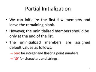 10
Partial Initialization
• We can initialize the first few members and
leave the remaining blank.
• However, the uninitialized members should be
only at the end of the list.
• The uninitialized members are assigned
default values as follows:
– Zero for integer and floating point numbers.
– ‘0’ for characters and strings.
 