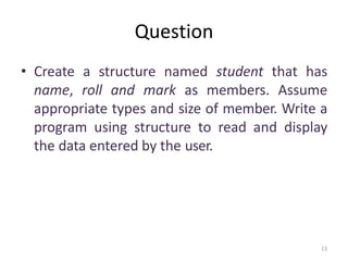 13
Question
• Create a structure named student that has
name, roll and mark as members. Assume
appropriate types and size of member. Write a
program using structure to read and display
the data entered by the user.
 
