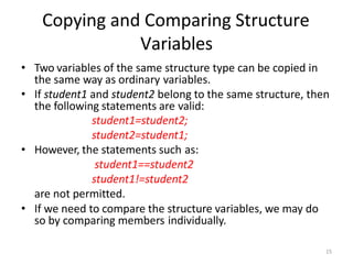 15
• Two variables of the same structure type can be copied in
the same way as ordinary variables.
• If student1 and student2 belong to the same structure, then
the following statements are valid:
student1=student2;
student2=student1;
• However, the statements such as:
student1==student2
student1!=student2
are not permitted.
• If we need to compare the structure variables, we may do
so by comparing members individually.
Copying and Comparing Structure
Variables
 