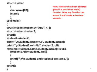 struct student
{
char name[20];
int roll;
};
void main()
{
struct student student1={“ABC", 4, };
struct student student2;
clrscr();
student2=student1;
printf("nStudent2.name=%s", student2.name);
printf("nStudent2.roll=%d", student2.roll);
if(strcmp(student1.name,student2.name)==0 &&
(student1.roll==student2.roll))
{
printf("nn student1 and student2 are same.");
}
getch();
} 16
Here, structure has been declared
global i.e. outside of main()
function. Now, any function can
access it and create a structure
variable.
 