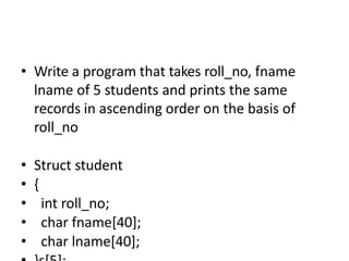 • Write a program that takes roll_no, fname
lname of 5 students and prints the same
records in ascending order on the basis of
roll_no
• Struct student
• {
• int roll_no;
• char fname[40];
• char lname[40];
 