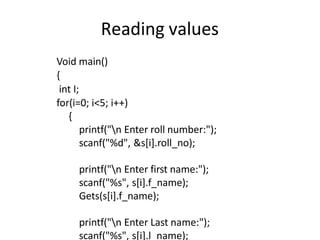 Reading values
Void main()
{
int I;
for(i=0; i<5; i++)
{
printf("n Enter roll number:");
scanf("%d", &s[i].roll_no);
printf("n Enter first name:");
scanf("%s", s[i].f_name);
Gets(s[i].f_name);
printf("n Enter Last name:");
scanf("%s", s[i].l_name);
 