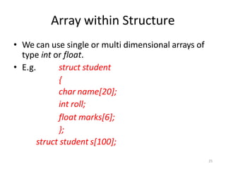 25
Array within Structure
• We can use single or multi dimensional arrays of
type int or float.
• E.g. struct student
{
char name[20];
int roll;
float marks[6];
};
struct student s[100];
 