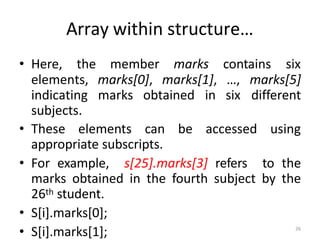 26
Array within structure…
• Here, the member marks contains six
elements, marks[0], marks[1], …, marks[5]
indicating marks obtained in six different
subjects.
• These elements can be accessed using
appropriate subscripts.
• For example, s[25].marks[3] refers to the
marks obtained in the fourth subject by the
26th student.
• S[i].marks[0];
• S[i].marks[1];
 