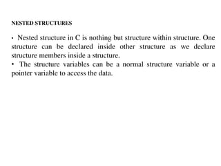 NESTED STRUCTURES
• Nested structure in C is nothing but structure within structure. One
structure can be declared inside other structure as we declare
structure members inside a structure.
• The structure variables can be a normal structure variable or a
pointer variable to access the data.
 