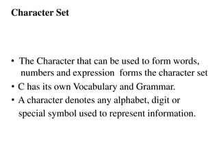 • The Character that can be used to form words,
numbers and expression forms the character set
• C has its own Vocabulary and Grammar.
• A character denotes any alphabet, digit or
special symbol used to represent information.
Character Set
 