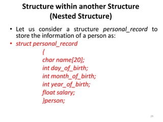 29
Structure within another Structure
(Nested Structure)
• Let us consider a structure personal_record to
store the information of a person as:
• struct personal_record
{
char name[20];
int day_of_birth;
int month_of_birth;
int year_of_birth;
float salary;
}person;
 